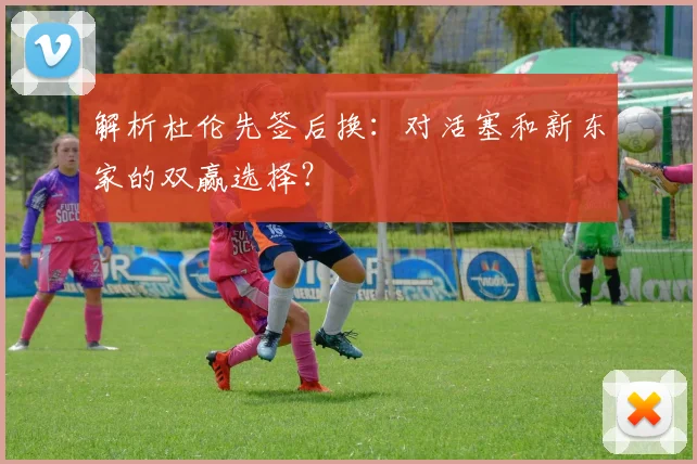 解析杜伦先签后换：对活塞和新东家的双赢选择？