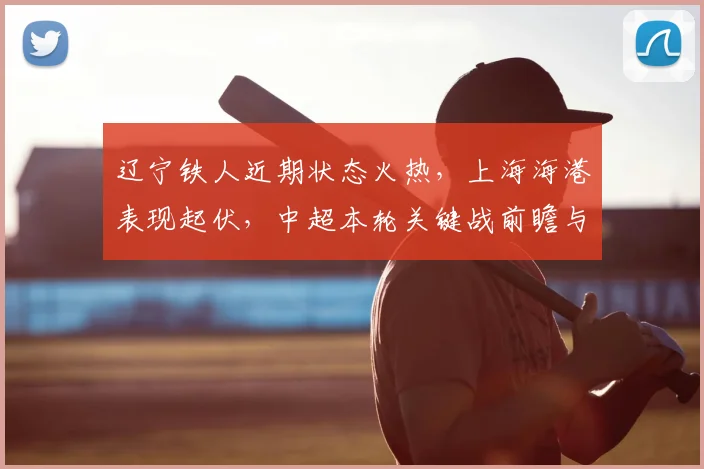辽宁铁人近期状态火热,上海海港表现起伏,中超本轮关键战前瞻与胜负预测