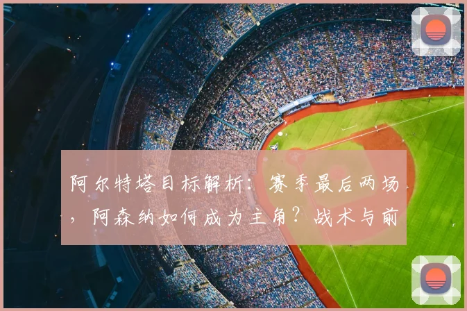 阿尔特塔目标解析:赛季最后两场,阿森纳如何成为主角?战术与前景展望