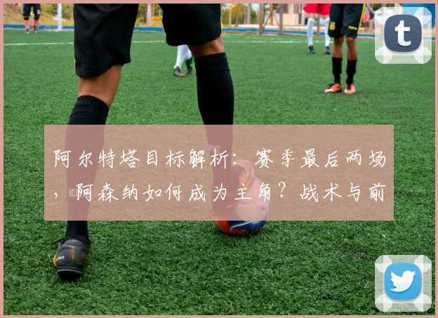阿尔特塔目标解析：赛季最后两场，阿森纳如何成为主角？战术与前景展望