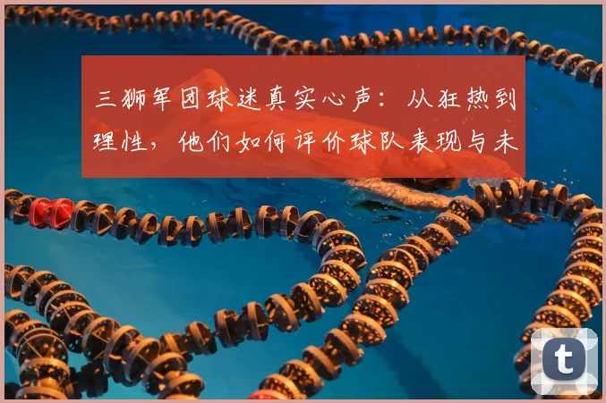 三狮军团球迷真实心声：从狂热到理性，他们如何评价球队表现与未来？