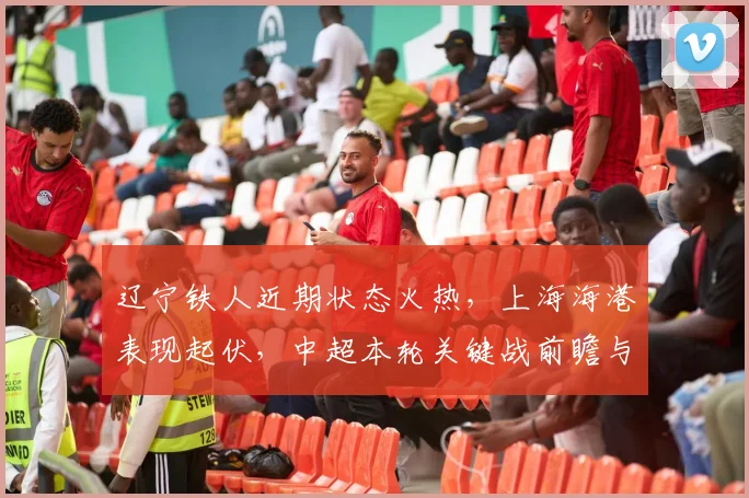 辽宁铁人近期状态火热，上海海港表现起伏，中超本轮关键战前瞻与胜负预测
